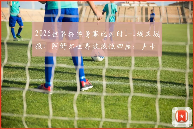 2026世界杯热身赛比利时1-1埃及战报:阿舒尔世界波技惊四座,卢卡库造乌龙引热议,附全场回放与进球分析