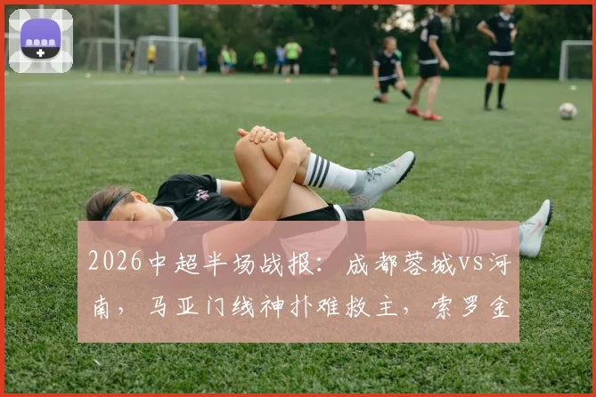 2026中超半场战报:成都蓉城vs河南,马亚门线神扑难救主,索罗金破僵蓉城1-0领先