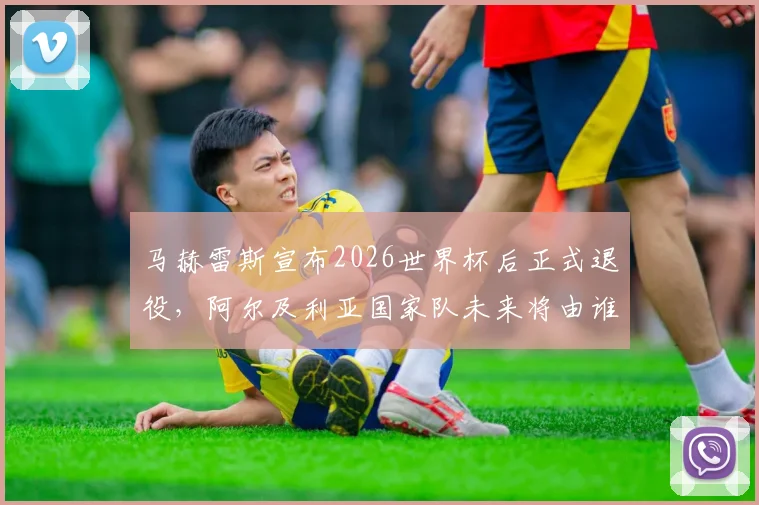 马赫雷斯宣布2026世界杯后正式退役，阿尔及利亚国家队未来将由谁接替？球迷热议接班人选