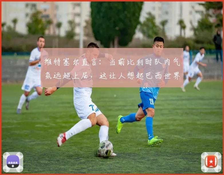 维特塞尔直言:当前比利时队内气氛远超上届,这让人想起巴西世界杯2026征程