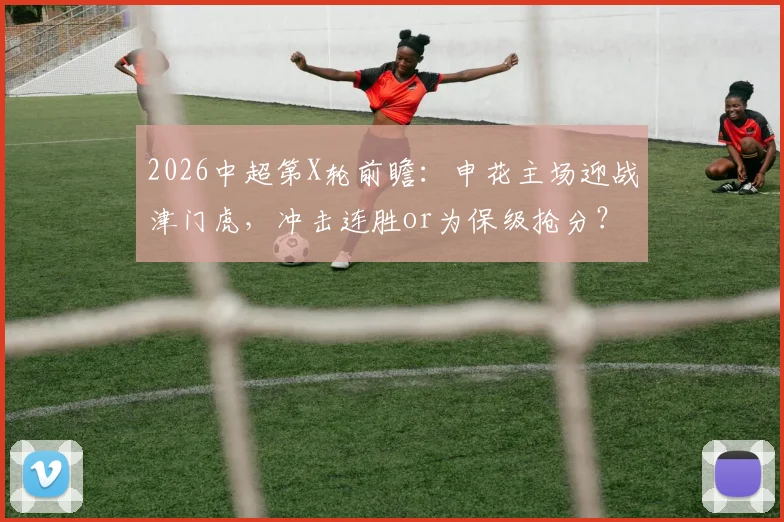 2026中超第X轮前瞻：申花主场迎战津门虎，冲击连胜or为保级抢分？历史交锋+关键数据解析